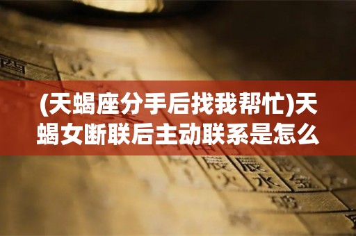 (天蝎座分手后找我帮忙)天蝎女断联后主动联系是怎么回事？