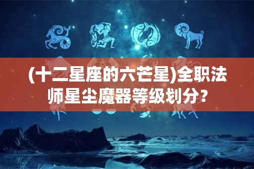 (十二星座的六芒星)全职法师星尘魔器等级划分？