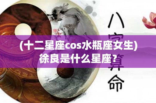 (十二星座cos水瓶座女生)徐良是什么星座？