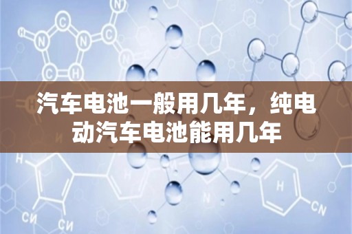 汽车电池一般用几年，纯电动汽车电池能用几年