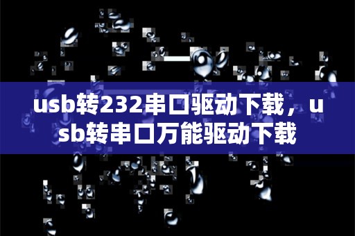 usb转232串口驱动下载，usb转串口万能驱动下载