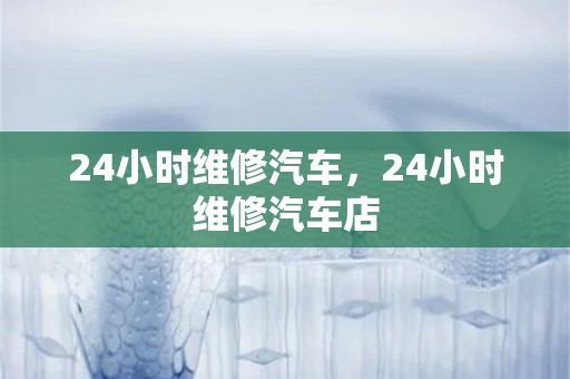 24小时维修汽车，24小时维修汽车店