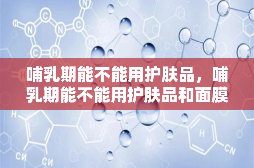 哺乳期能不能用护肤品，哺乳期能不能用护肤品和面膜