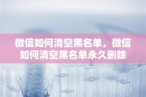 微信如何清空黑名单，微信如何清空黑名单永久删除