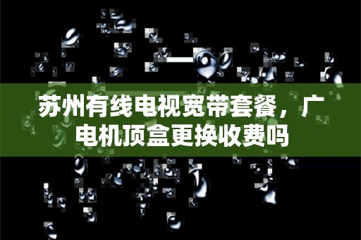 苏州有线电视宽带套餐，广电机顶盒更换收费吗