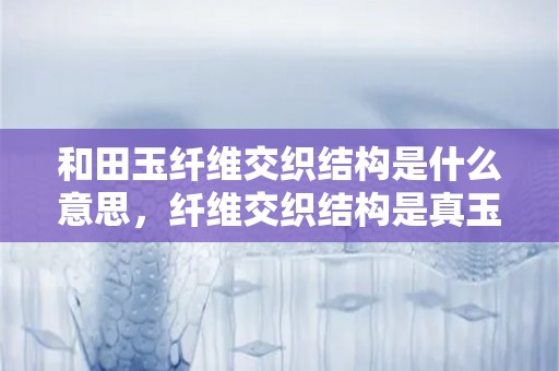 和田玉纤维交织结构是什么意思，纤维交织结构是真玉吗