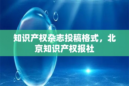 知识产权杂志投稿格式，北京知识产权报社